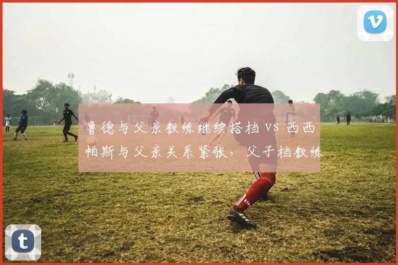 鲁德与父亲教练继续搭档 vs 西西帕斯与父亲关系紧张，父子档教练模式的利与弊