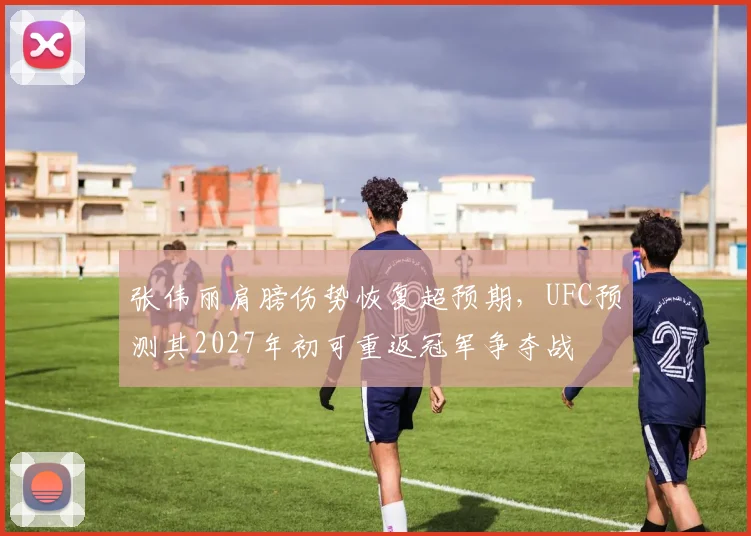 张伟丽肩膀伤势恢复超预期，UFC预测其2027年初可重返冠军争夺战
