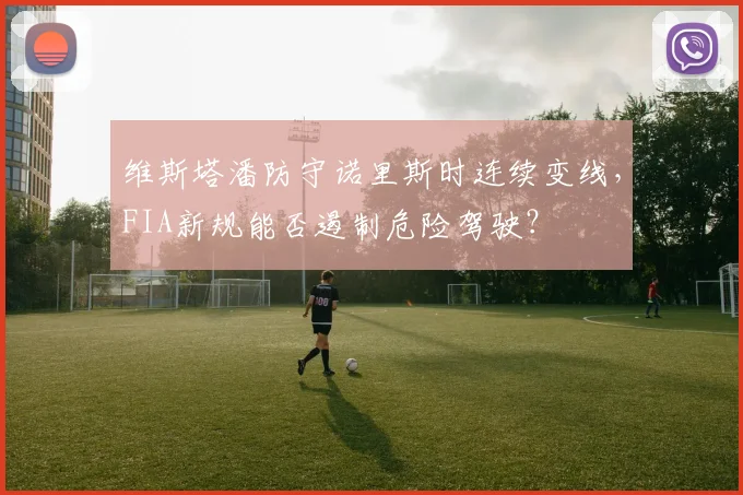 维斯塔潘防守诺里斯时连续变线,FIA新规能否遏制危险驾驶?