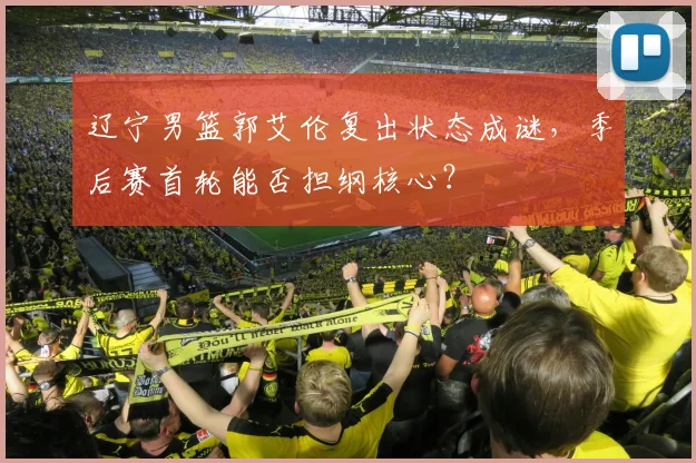 辽宁男篮郭艾伦复出状态成谜，季后赛首轮能否担纲核心？