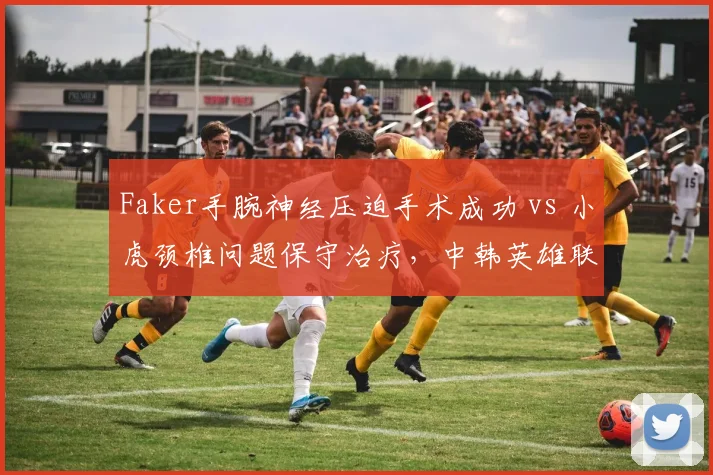 Faker手腕神经压迫手术成功 vs 小虎颈椎问题保守治疗,中韩英雄联盟中单复出策略对比