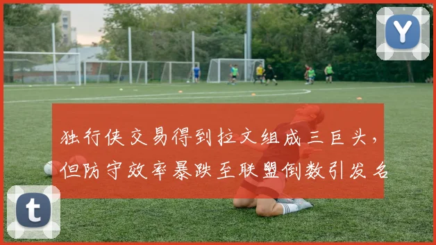 独行侠交易得到拉文组成三巨头,但防守效率暴跌至联盟倒数引发名嘴嘲讽