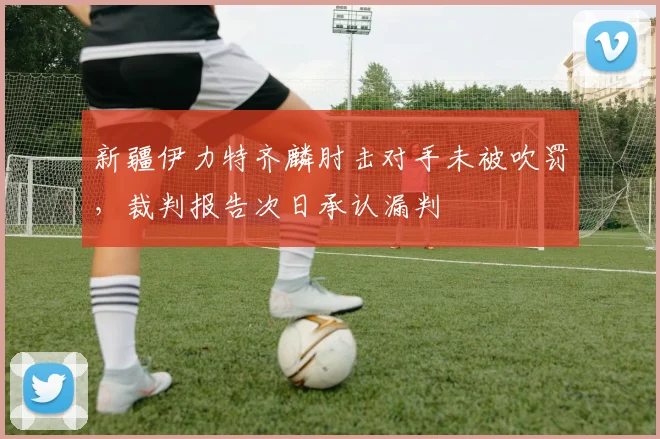 新疆伊力特齐麟肘击对手未被吹罚，裁判报告次日承认漏判