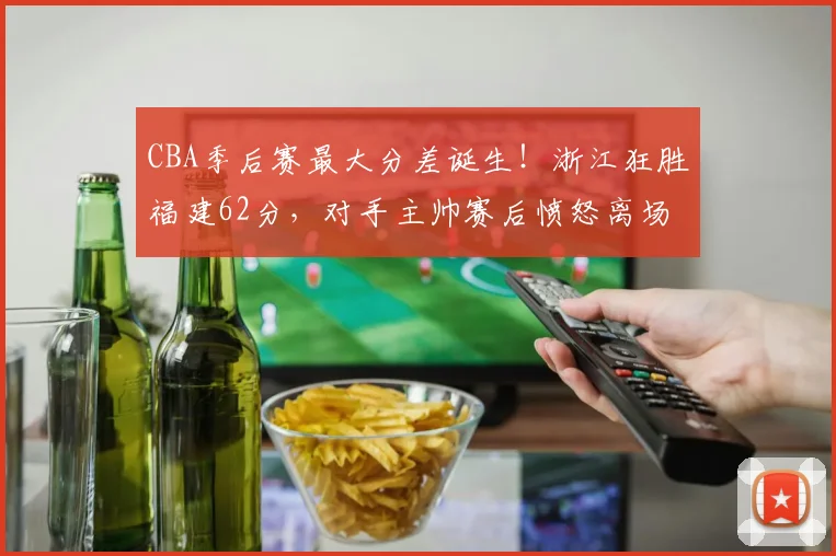 CBA季后赛最大分差诞生！浙江狂胜福建62分，对手主帅赛后愤怒离场