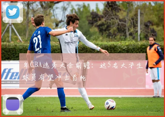 年CBA选秀大会前瞻:这5名大学生球员有望冲击首轮