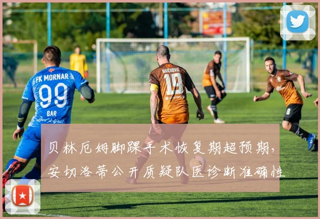 贝林厄姆脚踝手术恢复期超预期，安切洛蒂公开质疑队医诊断准确性