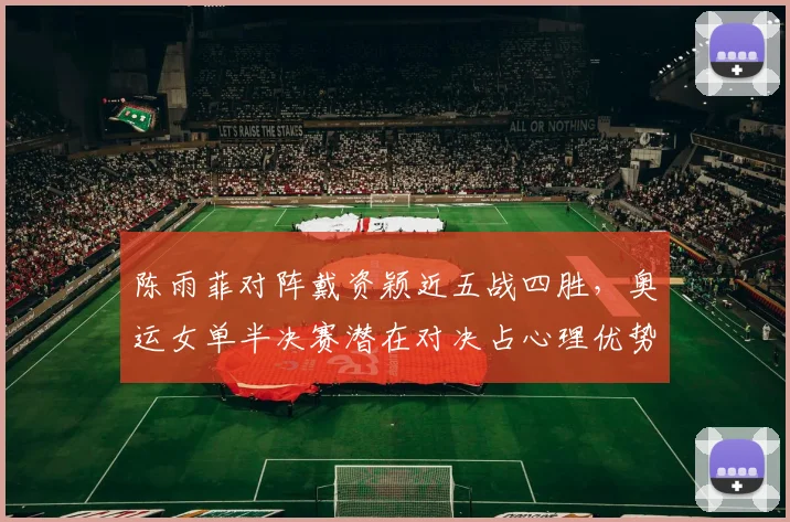 陈雨菲对阵戴资颖近五战四胜，奥运女单半决赛潜在对决占心理优势