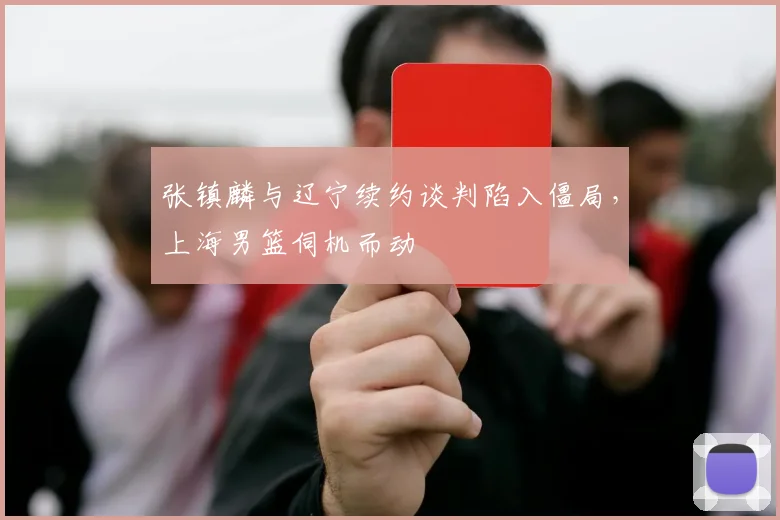 张镇麟与辽宁续约谈判陷入僵局，上海男篮伺机而动