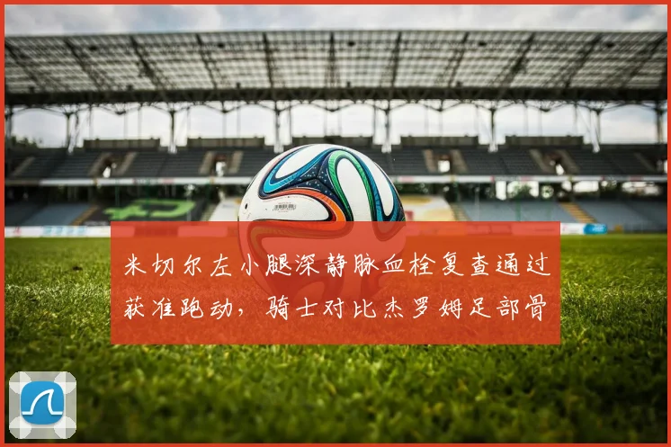 米切尔左小腿深静脉血栓复查通过获准跑动，骑士对比杰罗姆足部骨折复出节奏显谨慎